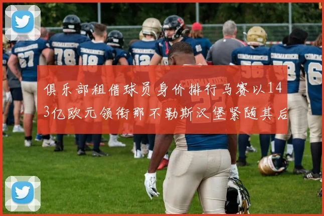 俱乐部租借球员身价排行马赛以143亿欧元领衔那不勒斯汉堡紧随其后