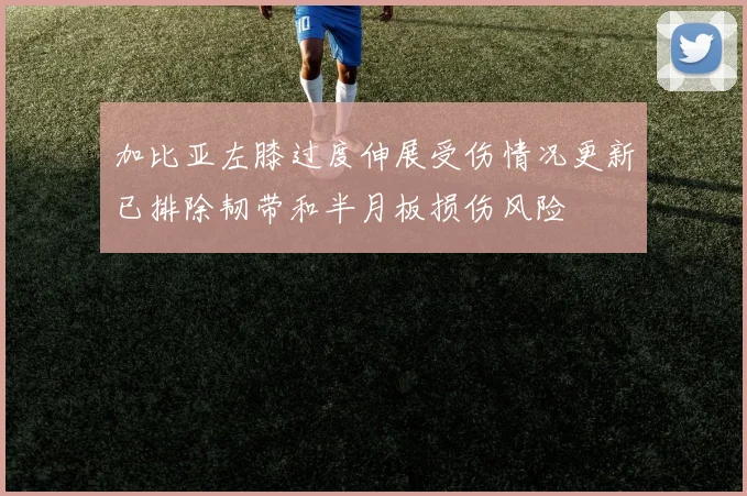 加比亚左膝过度伸展受伤情况更新已排除韧带和半月板损伤风险