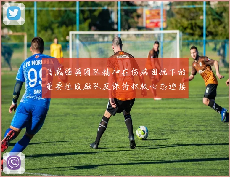 马威强调团队精神在伤病困扰下的重要性鼓励队友保持积极心态迎接挑战