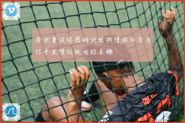 蒂尔曼谈塔图姆训练热情称怀念与对手互喷垃圾话的乐趣