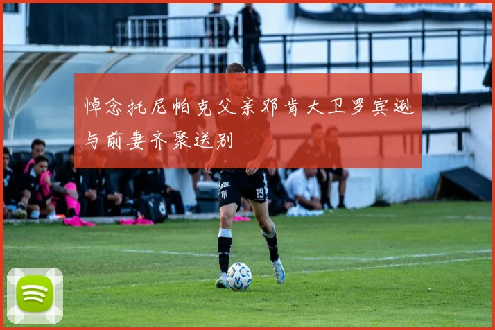 悼念托尼帕克父亲邓肯大卫罗宾逊与前妻齐聚送别