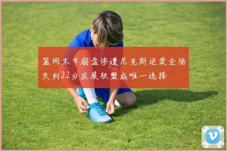 篮网末节崩盘惨遭尼克斯逆袭全场失利22分发展联盟成唯一选择
