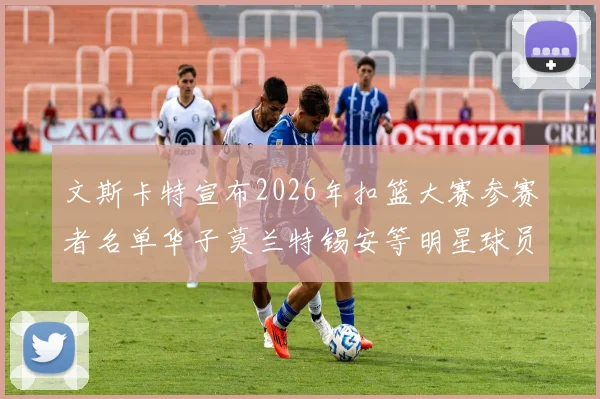 文斯卡特宣布2026年扣篮大赛参赛者名单华子莫兰特锡安等明星球员齐聚