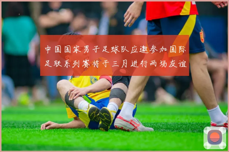 中国国家男子足球队应邀参加国际足联系列赛将于三月进行两场友谊赛