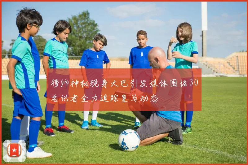 穆帅神秘现身大巴引发媒体围堵30名记者全力追踪皇马动态