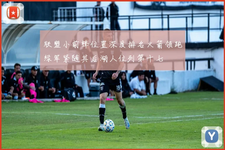 联盟小前锋位置深度排名火箭领跑绿军紧随其后湖人位列第十七