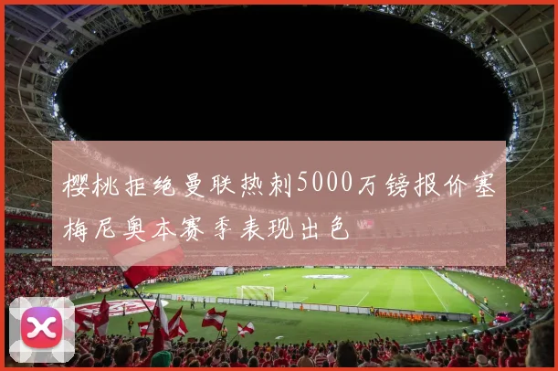 樱桃拒绝曼联热刺5000万镑报价塞梅尼奥本赛季表现出色