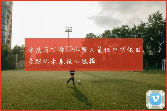 肯扬马丁称KD加盟火箭但申京依旧是球队未来核心选择